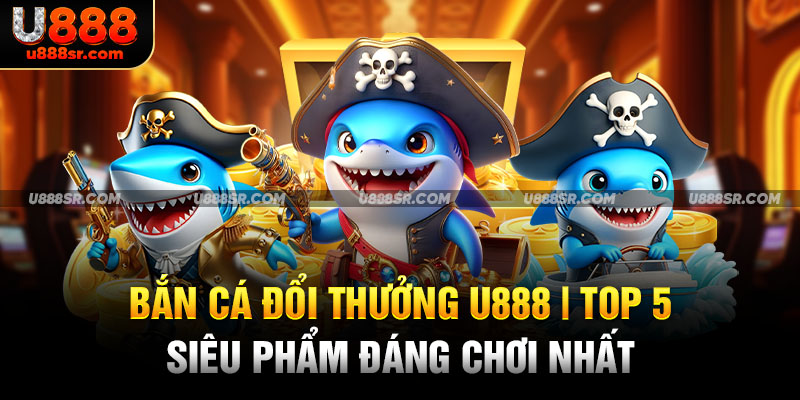 Bắn Cá Đổi Thưởng U888 - Top 5 Siêu Phẩm Đáng Chơi Nhất