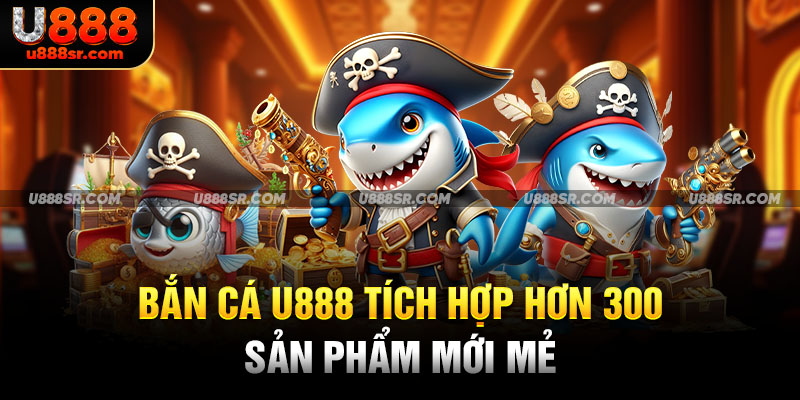 Bắn cá U888 tích hợp hơn 300 sản phẩm mới mẻ